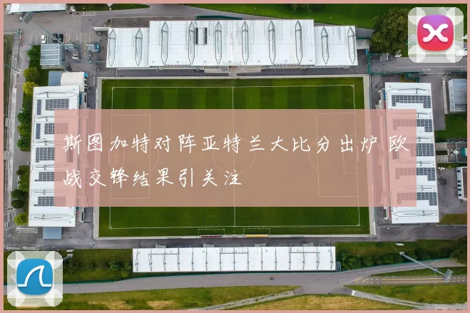 斯图加特对阵亚特兰大比分出炉 欧战交锋结果引关注