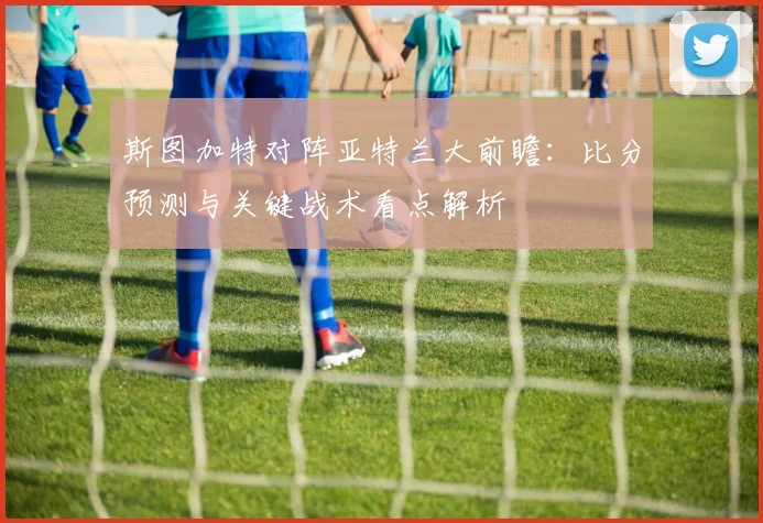 斯图加特对阵亚特兰大前瞻:比分预测与关键战术看点解析